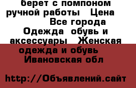берет с помпоном ручной работы › Цена ­ 2 000 - Все города Одежда, обувь и аксессуары » Женская одежда и обувь   . Ивановская обл.
